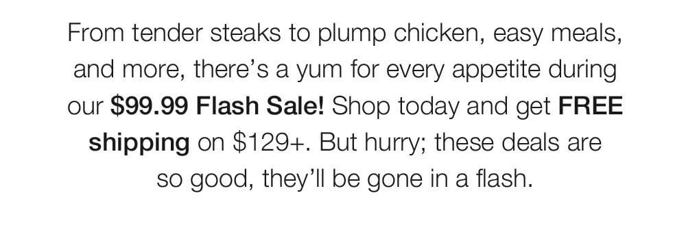From tender steaks to plump chicken, easy meals, and more, there’s a yum for every appetite during our $99.99 Flash Sale! Shop today and get FREE shipping on $129+. But hurry; these deals are _so good, they’ll be gone in a flash.