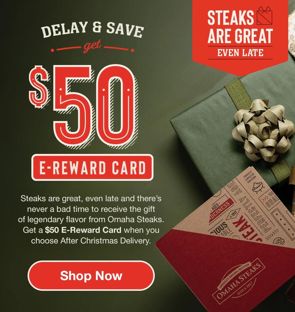 STEAKS ARE GREAT EVEN LATE | DLEAY AND SAVE | GET $50 E-REWARD CARD | Steaks are great, even late and there's never a bad time to receive the gift of legendary flavor from Omaha Steaks. Get a $50 E-Reward Card when you choose After Christmas Delivery || Shop Now