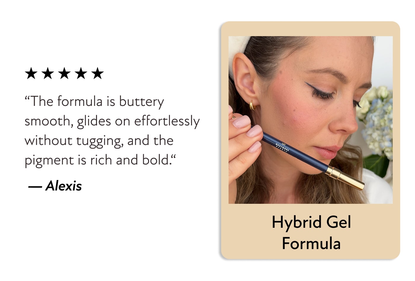 Hybrid Gel Formula - “The formula is buttery smooth, glides on effortlessly without tugging, and the pigment is rich and bold.“ &nbsp;—&nbsp;Alexis