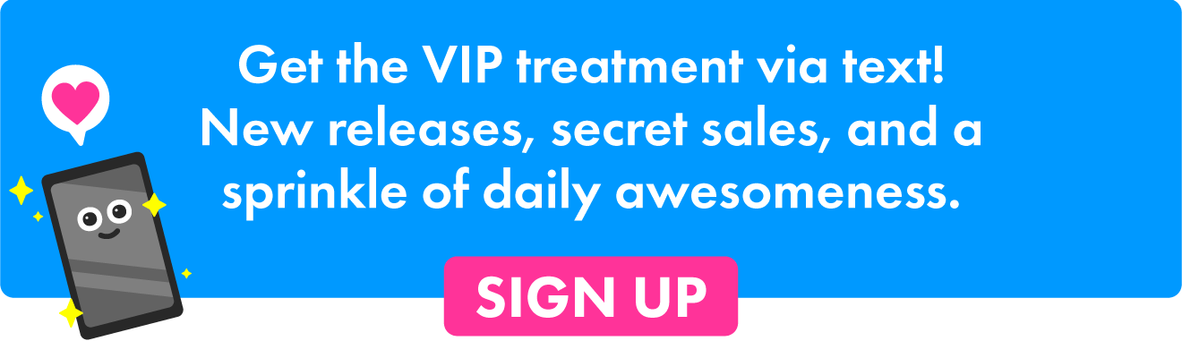 Get the VIP treatment via text! New releases, secret sales, and a sprinkle of daily awesomeness.