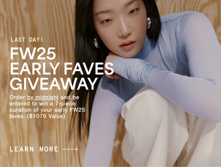LAST DAY FW25 EARLY FAVES GIVEAWAY Order by midnight and be entered to win a 7-piece curation of your early FW25 faves. ($1076 Value) LEARN MORE →