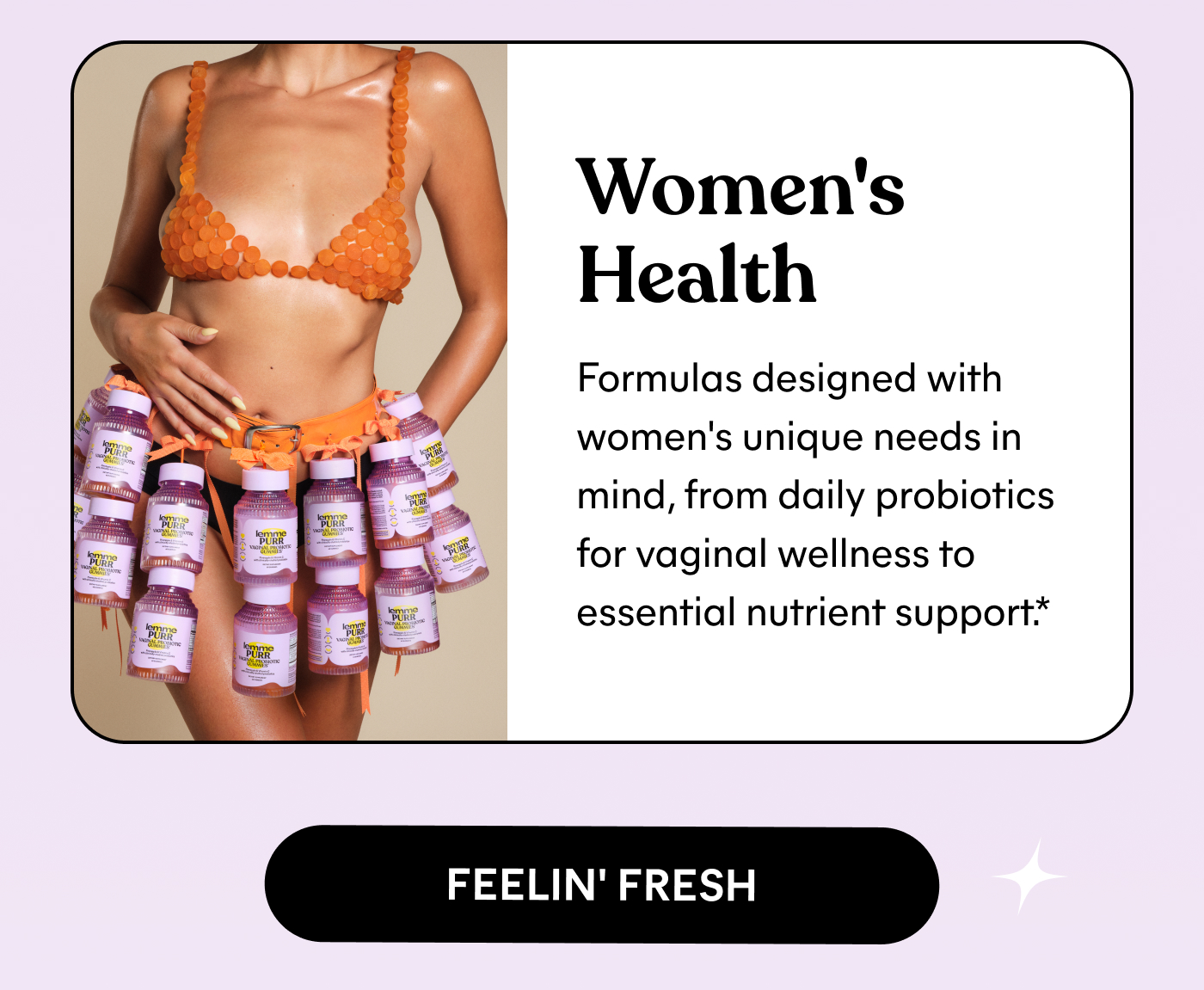 Women's Health Formulas designed with women's unique needs in mind, from daily probiotics for vaginal wellness to essential nutrient support.* FEELIN' FRESH