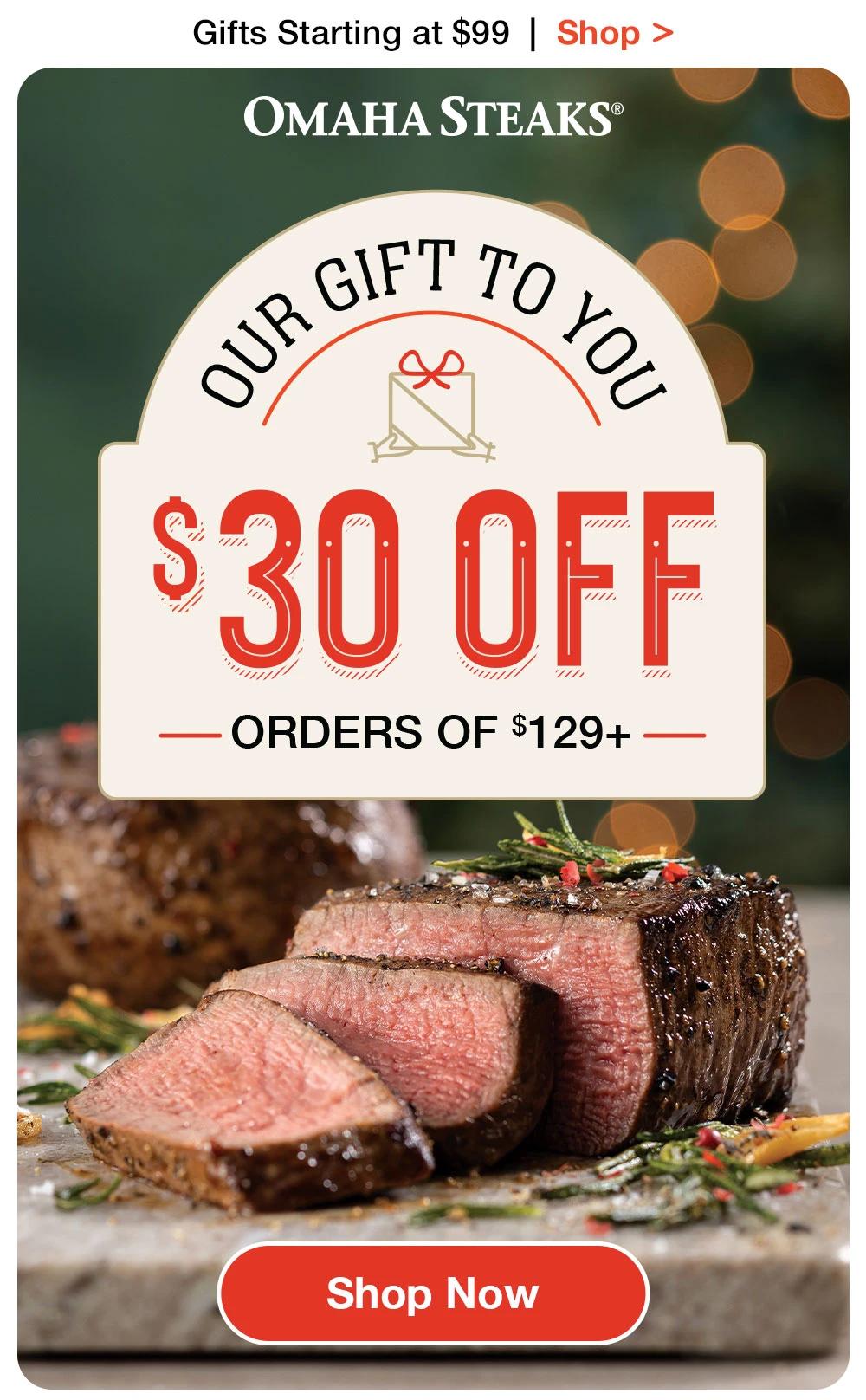 Gifts Starting at $99 | Shop >
OMAHA STEAKS®
OUR GIFT TO YOU 
$30 OFF
-ORDERS OF $129+ 

$29 VALUE

Shop Now
