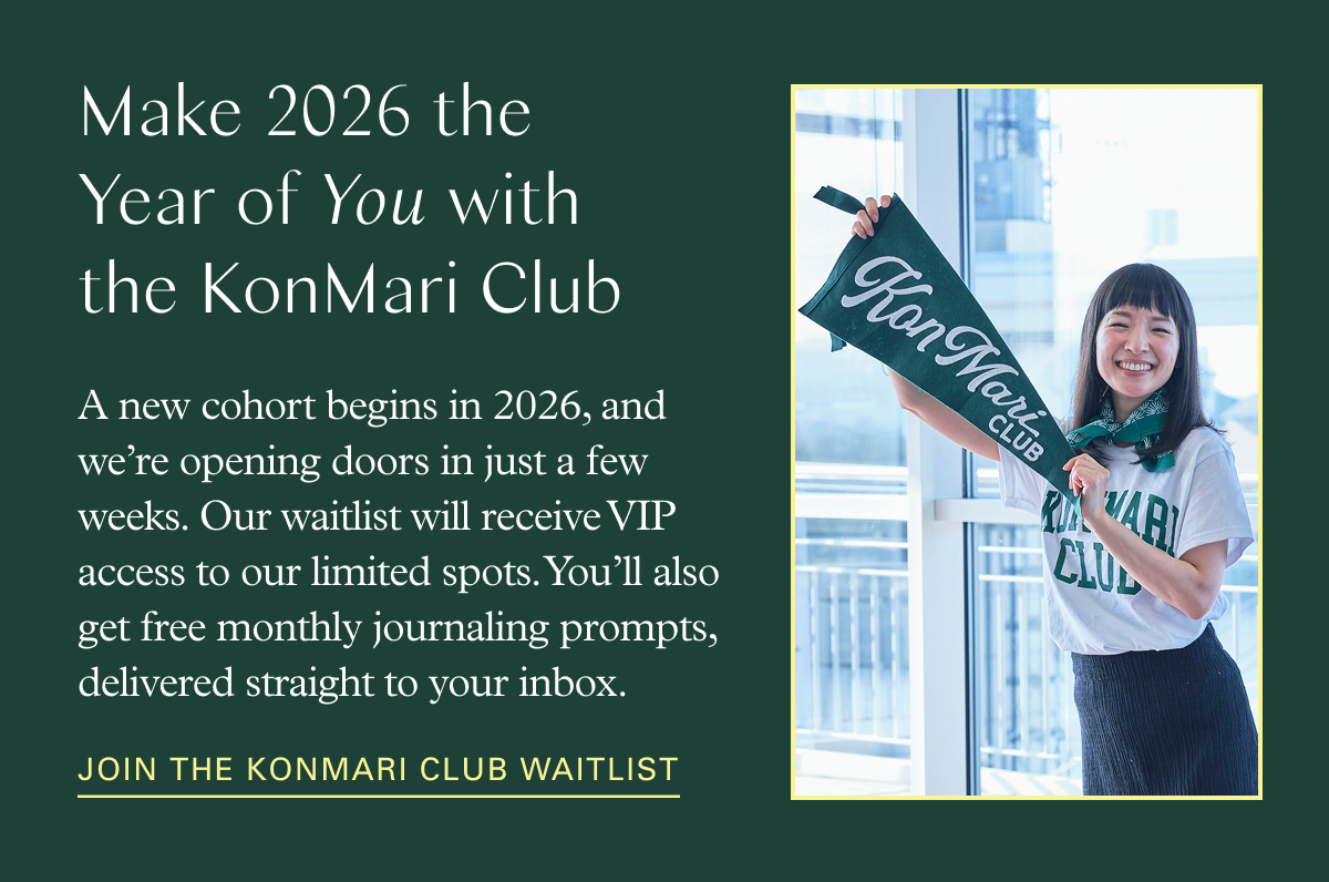 Make 2026 the Year of You with the KonMari Club: A new cohort begins in 2026, and we’re opening doors in just a few weeks. Our waitlist will receive VIP access to our limited spots. You’ll also get free monthly journaling prompts, delivered straight to your inbox.  Join the KonMari Club waitlist