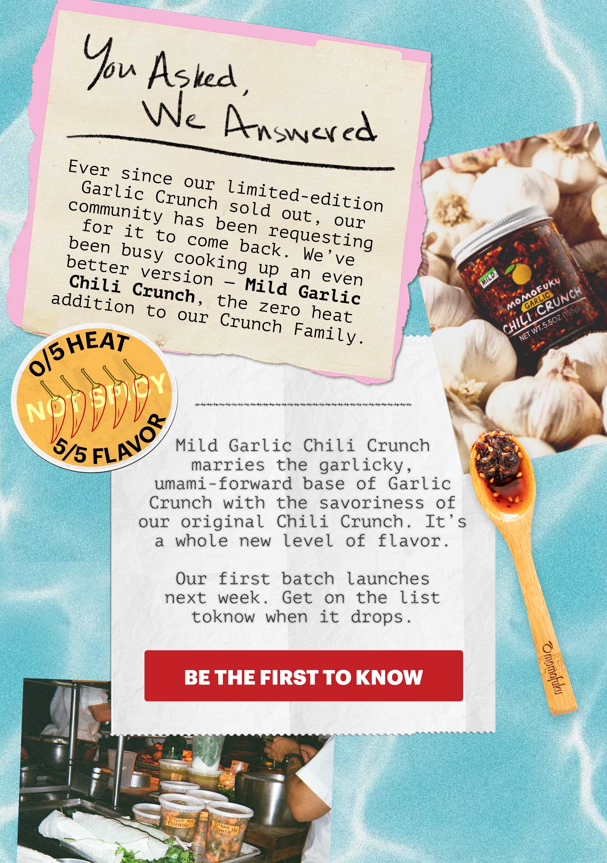 0/5 HEAT, 5/5 FLAVOR. You asked, we answered. Ever since our limited-edition Garlic Crunch sold out, our community has been requesting for it to come back. We’ve been busy cooking up an even better version — Mild Garlic Chili Crunch, the zero heat addition to our Crunch Family.   Mild Garlic Chili Crunch marries the garlicky, umami-forward base of Garlic Crunch with the savoriness of our original Chili Crunch. It’s a whole new level of flavor.   Our first batch launches next week. Get on the list to know when it drops.   CTA: BE THE FIRST TO KNOW 