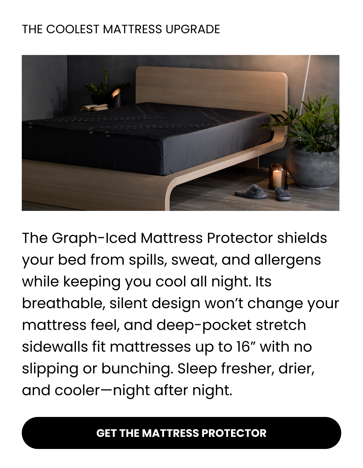 THE COOLEST MATTRESS UPGRADE  The Graph-Iced Mattress Protector shields your bed from spills, sweat, and allergens while keeping you cool all night. Its breathable, silent design won’t change your mattress feel, and deep-pocket stretch sidewalls fit mattresses up to 16” with no slipping or bunching. Sleep fresher, drier, and cooler—night after night.  GET THE MATTRESS PROTECTOR