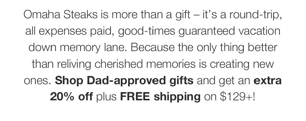 Omaha Steaks is more than a gift - it's a round-trip, all expenses paid, good-times guaranteed vacation down memory lane. Because the only thing better than reliving cherished memories is creating new ones. Shop Dad-approved gifts and get an extra 20% off plus FREE shipping on $129+!