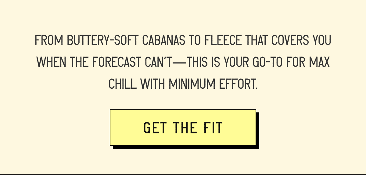 FROM BUTTERY-SOFT CABANAS TO FLEECE THAT COVERS YOU WHEN THE FORECAST CAN’T—THIS IS YOUR GO-TO FOR MAX CHILL WITH MINIMUM EFFORT. [ GET THE FIT [