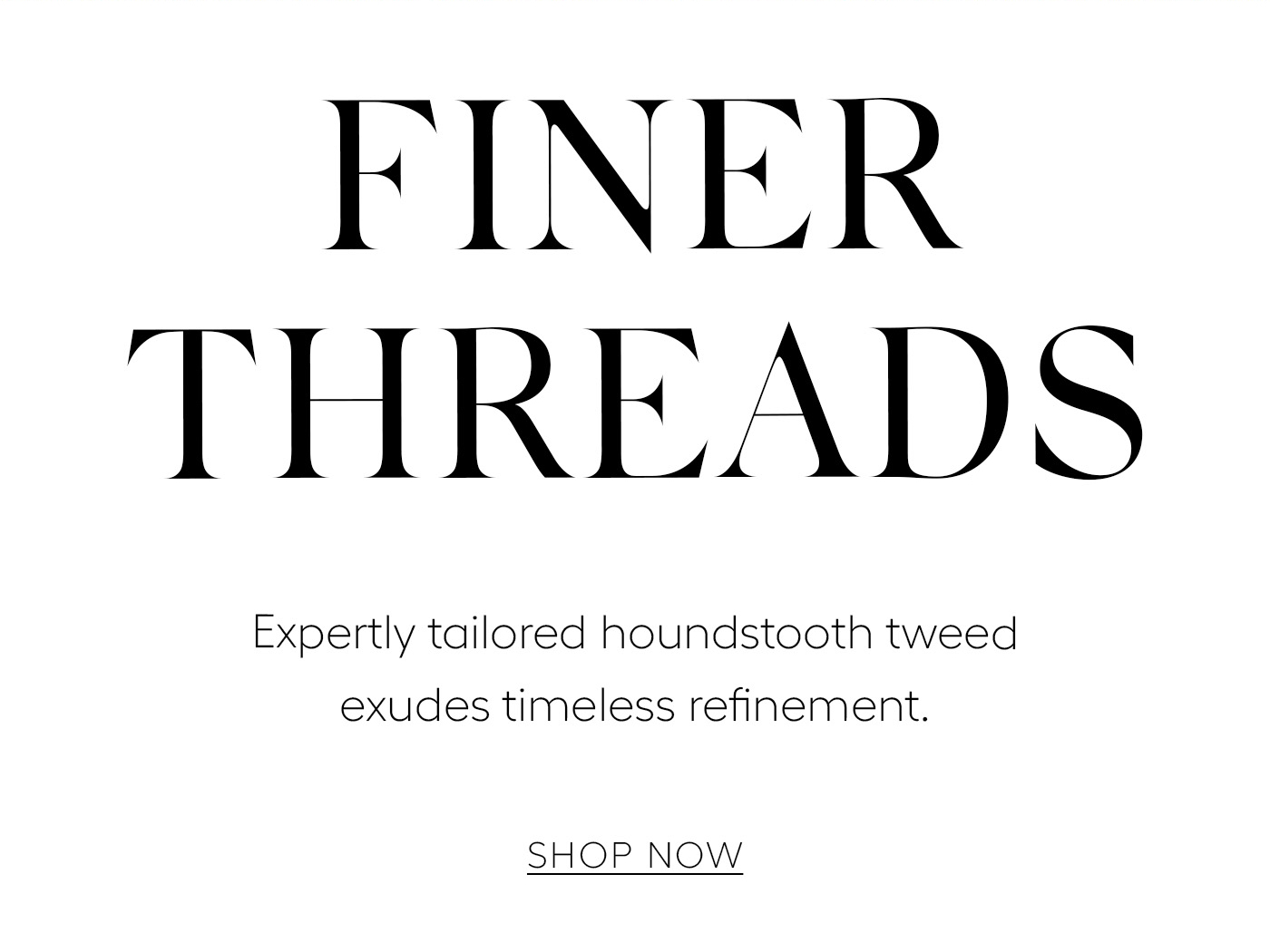 Finer Threads  Expertly tailored houndstooth tweed exudes timeless refinement.&nbsp;  SHOP NOW