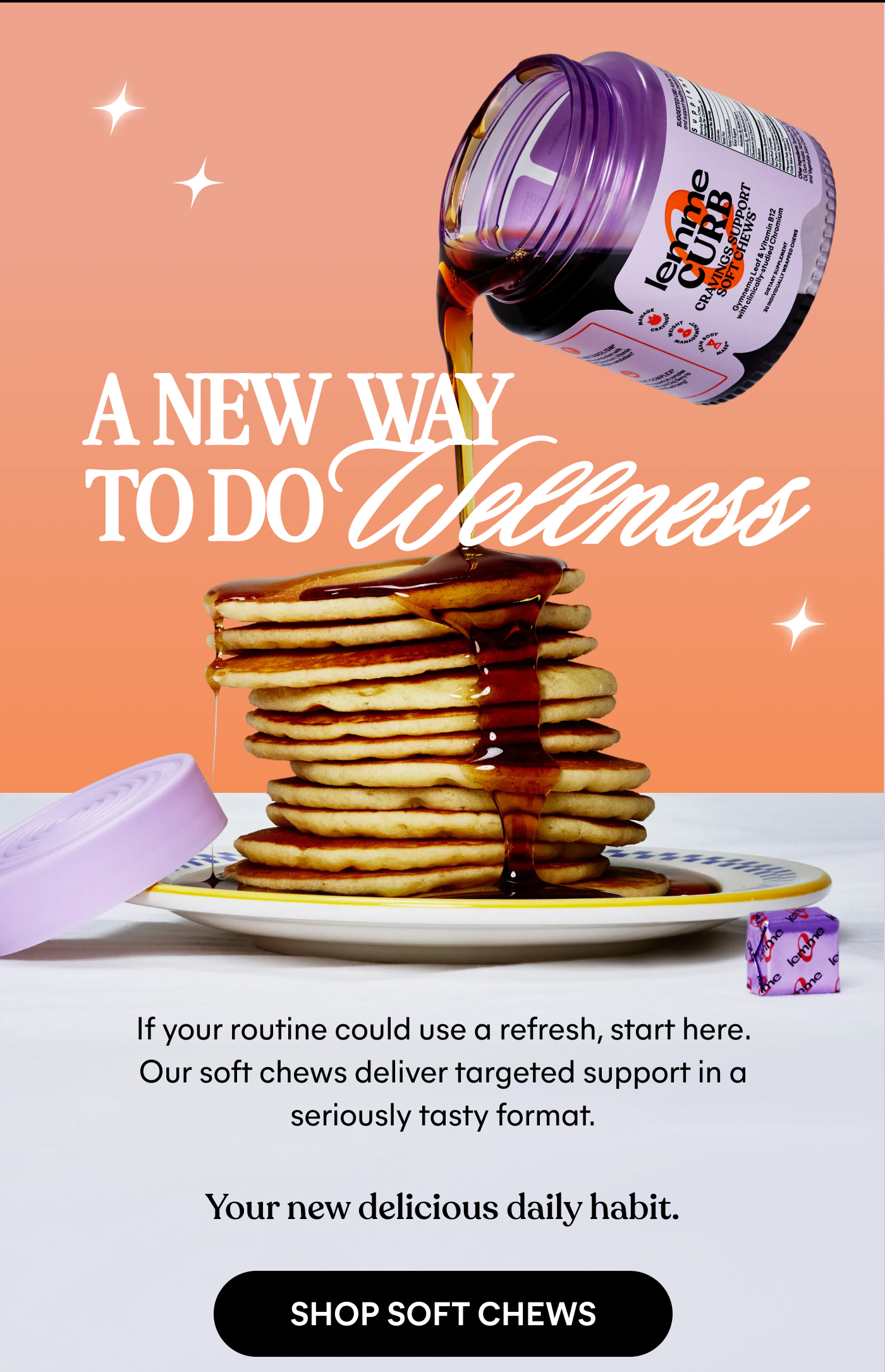 A NEW WAY TO DO Wellness  If your routine could use a refresh, start here.  Our soft chews deliver targeted support in a seriously tasty format.  Your new delicious daily habit.  -- SHOP SOFT CHEWS