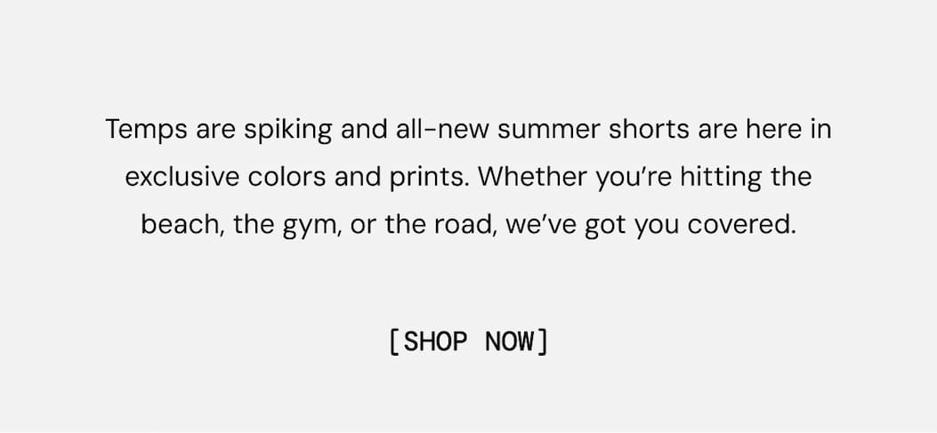 Temps are spiking and all-new summer shorts are here in exclusive colors and prints. Whether you’re hitting the beach, the gym, or the road, we’ve got you covered. Shop Now
