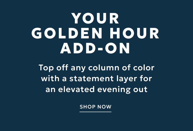 YOUR GOLDEN HOUR ADD-ON. TOP OFF ANY COLUMN OF COLOR WITH A STATEMENT LAYER FOR AN ELEVATED EVENING OUT. SHOP NOW