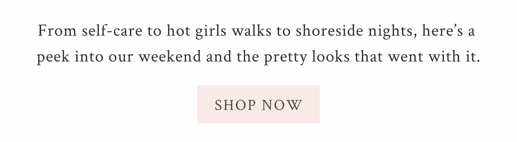 From self-care to hot girls walks to shoreside nights, here’s a peek into our weekend and the pretty looks that went with it.  <SHOP NOW>