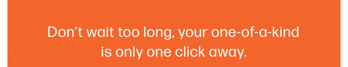 Don’t wait too long, your one-of-a-kind is only one click away.
