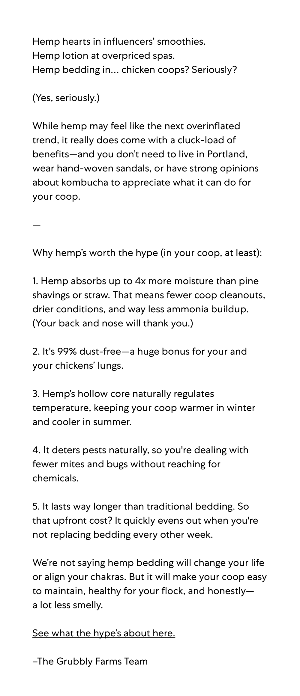Hemp hearts in influencers’ smoothies.&nbsp; Hemp lotion at overpriced spas.  Hemp bedding in… chicken coops? Seriously?   (Yes, seriously.)  While hemp may feel like the next overinflated trend, it really does come with a cluck-load of benefits—and you don’t need to live in Portland, wear hand-woven sandals, or have strong opinions about kombucha to appreciate what it can do for your coop.&nbsp;  —&nbsp;  Why hemp’s worth the hype (in your coop, at least):&nbsp; &nbsp; 1. Hemp absorbs up to 4x more moisture than pine shavings or straw. That means fewer coop cleanouts, drier conditions, and way less ammonia buildup.&nbsp; (Your back and nose will thank you.)  2. It's 99% dust-free—a huge bonus for your and your chickens’ lungs.  3. Hemp’s hollow core naturally regulates temperature, keeping your coop warmer in winter and cooler in summer.&nbsp;  4. It deters pests naturally, so you're dealing with fewer mites and bugs without reaching for chemicals.  5. It lasts way longer than traditional bedding. So that upfront cost? It quickly evens out when you're not replacing bedding every other week.  We’re not saying hemp bedding will change your life or align your chakras. But it will make your coop easy to maintain, healthy for your flock, and honestly— a lot less smelly.  See what the hype’s about here.  –The Grubbly Farms Team