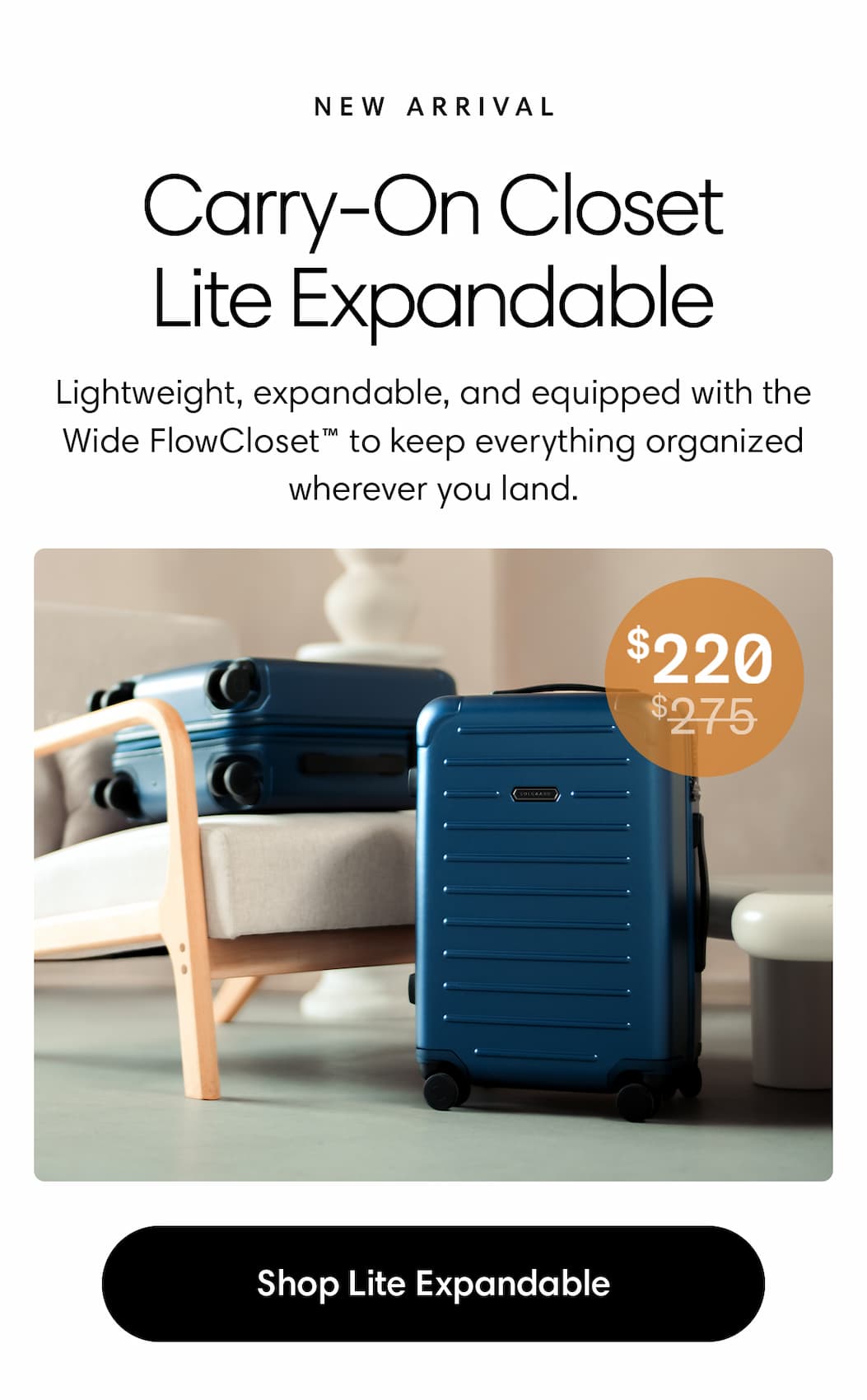CARRY-ON CLOSET LITE EXPANDABLE: New Arrival: Lightweight, expandable, and equipped with the Wide FlowCloset™ to keep everything organized wherever you land. $275 strike through $220.  20% OFF: SHOP Lite Expandable
