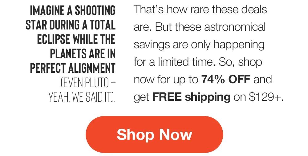 IMAGINE A SHOOTING
STAR DURING A TOTAL
ECLIPSE WHILE THE PLANETS ARE IN PERFECT ALIGNMENT
CEVEN PLUTO - YEAH. WE SAID IT.
That's how rare these deals are. But these astronomical savings are only happening for a limited time. So, shop now for up to 74% OFF and get FREE shipping on $129+.
Shop Now
