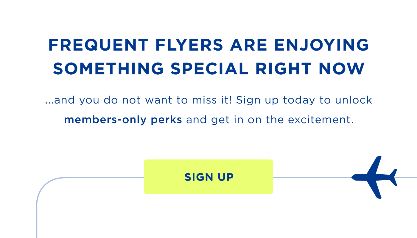 FREQUENT FLYERS ARE ENJOYING SOMETHING SPECIAL RIGHT NOW .... and you do not want to miss it. Sign up today to unlock members-only perks and get in on the excitement. SIGN UP