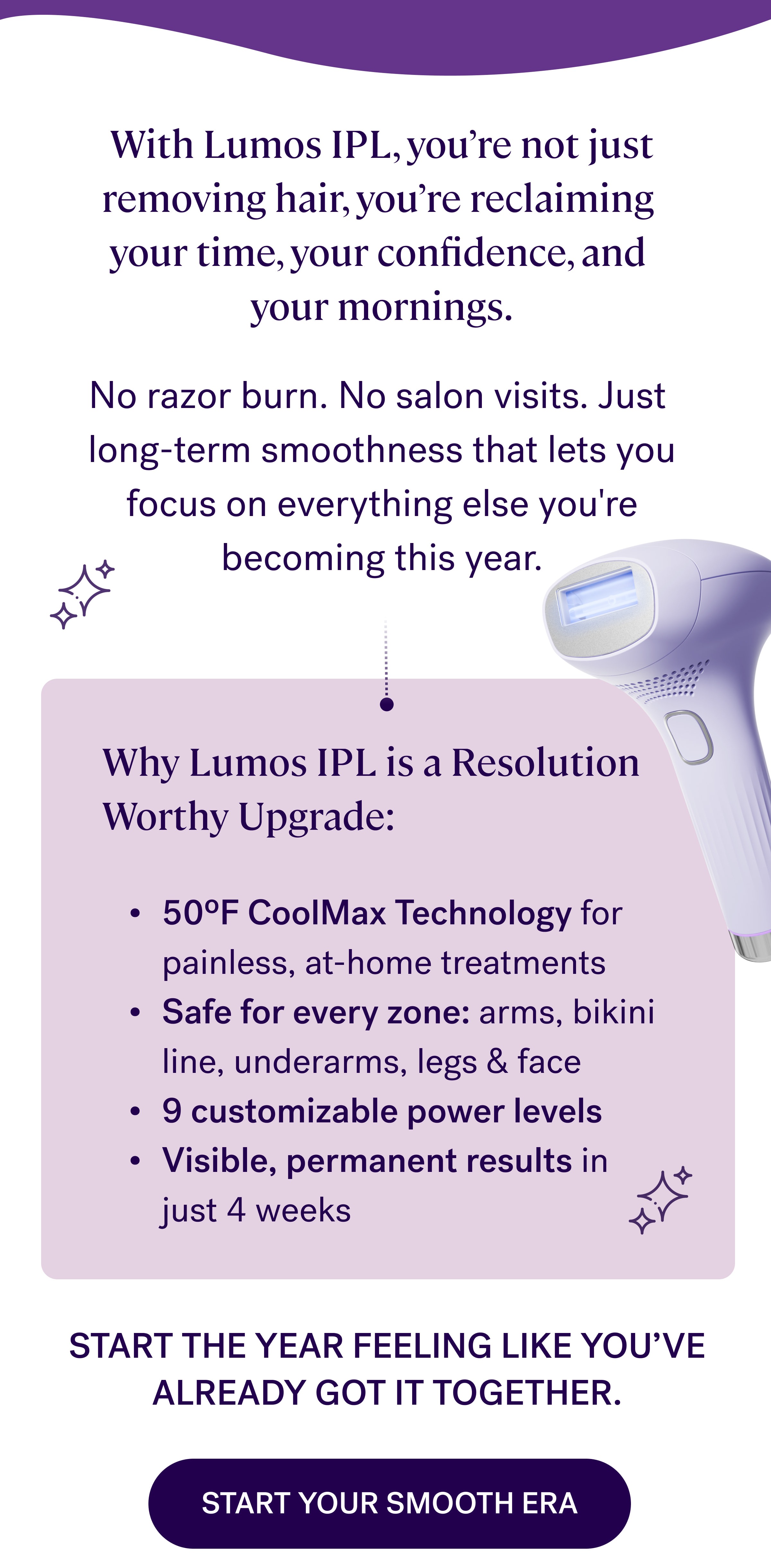 With Lumos IPL, you’re not just removing hair, you’re reclaiming  your time, your confidence, and  your mornings. &nbsp; No razor burn. No salon visits. Just  long-term smoothness that lets you focus on everything else you're becoming this year. Why Lumos IPL is a Resolution Worthy Upgrade: 50ºF CoolMax Technology&nbsp;for painless, at-home treatments Safe for every zone:&nbsp;arms, bikini line, underarms, legs & face 9 customizable power levels Visible, permanent results&nbsp;in just 4 weeks Start the year feeling like you’ve already got it together. Start Your Smooth Era