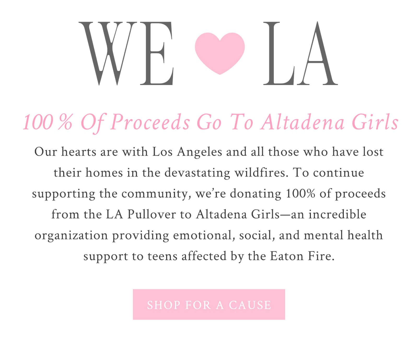 WE ❤️ LA 100% of proceeds go to Altadena Girls  Our hearts are with Los Angeles and all those who have lost their homes in the devastating wildfires. To continue supporting the community, we’re donating 100% of proceeds from the LA Pullover to Altadena Girls—an incredible organization providing emotional, social, and mental health support to teens affected by the Eaton Fire. <SHOP FOR A CAUSE>