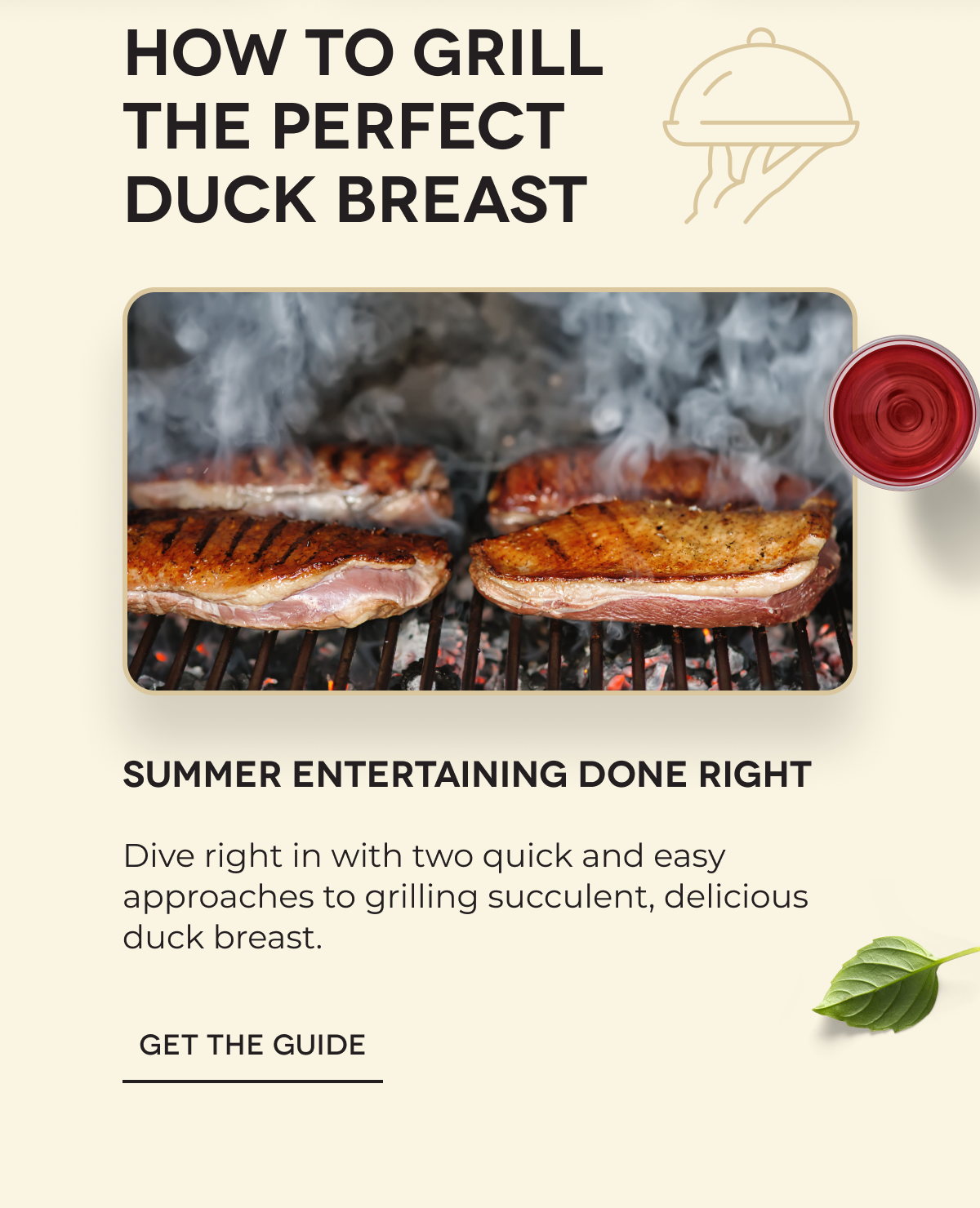 HOW TO GRILL THE PERFECT DUCK BREAST Summer Entertaining Done Right Dive right in with two quick and easy approaches to grilling succulent, delicious duck breast. GET THE GUIDE