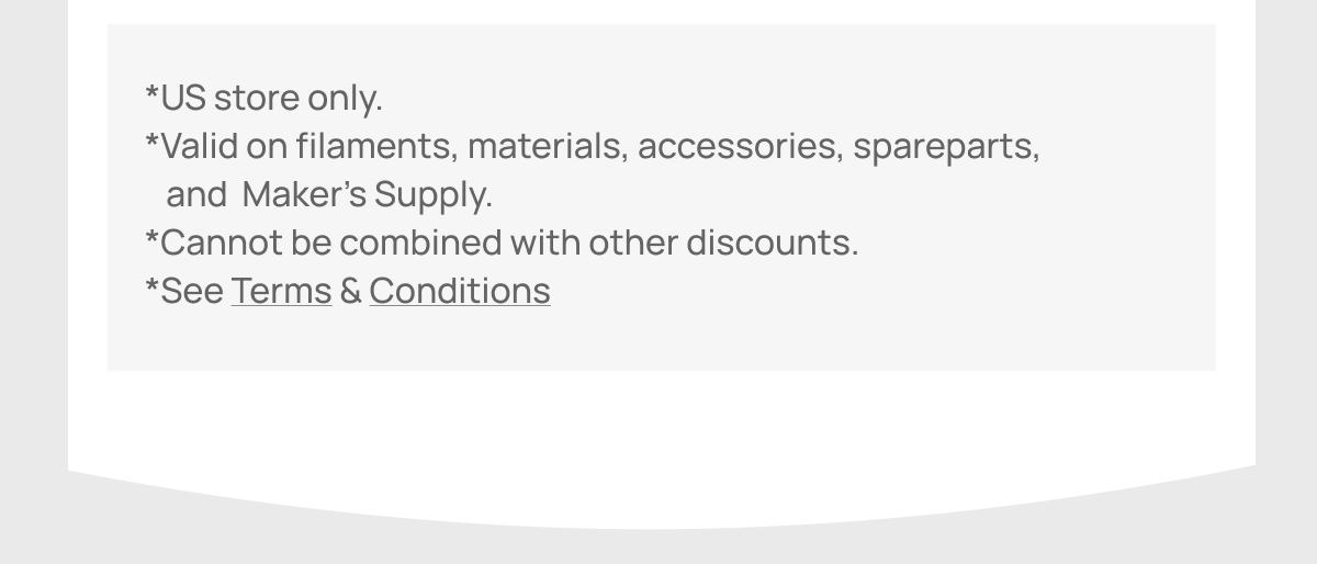 Important Welcome Offer Details: Valid only for the US store. Discount applies to filaments, materials, accessories, spare parts, and Maker’s Supply. Cannot be combined with other promotions. Click to view full Terms & Conditions.