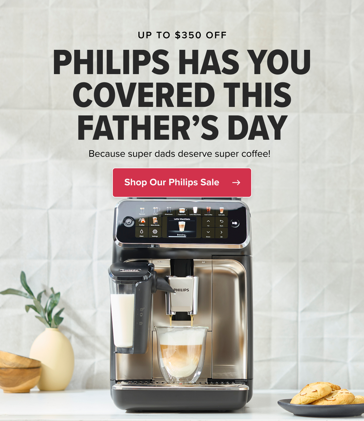UP TO $350 OFF PHILIPS HAS YOU COVERED THIS FATHER’S DAY Because super dads deserve super coffee!   CTA: Shop Our Philips Sale