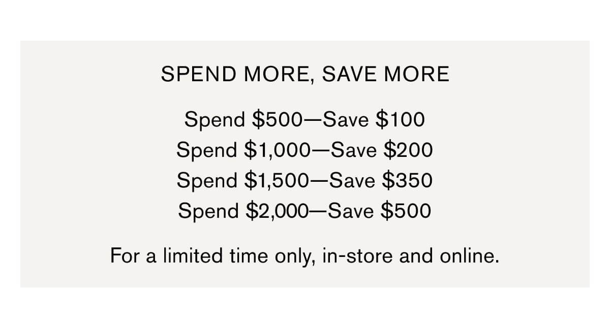 SPEND MORE, SAVE MORE | Spend $500—Save $100 Spend $1,000—Save $200 Spend $1,500—Save $350 Spend $2,000—Save $500 | For a limited time only, in-store and online.