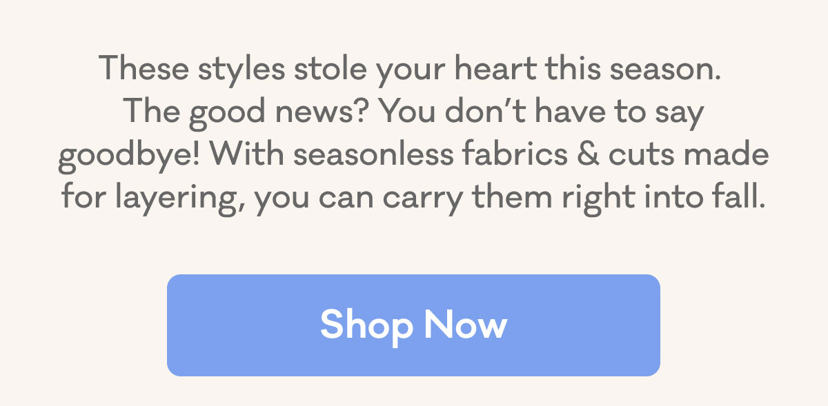 These styles stole your heart this season. The good news? You don't have to say goodbye! With seasonless fabrisc & cuts made for layering, you can carry them right into fall. | Shop Now