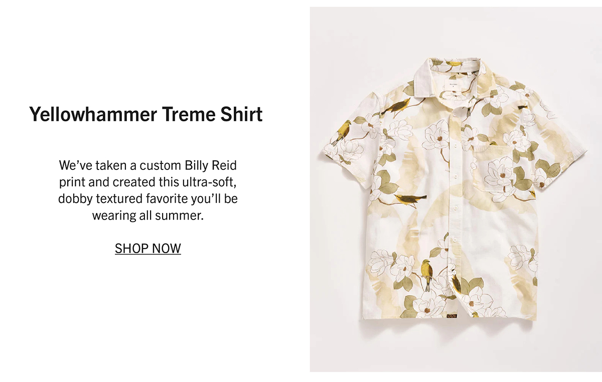 YELLOWHAMMER TREME SHIRT We’ve taken a custom Billy Reid print and created this ultra-soft, dobby textured favorite you’ll be wearing all summer.  SHOP NOW
