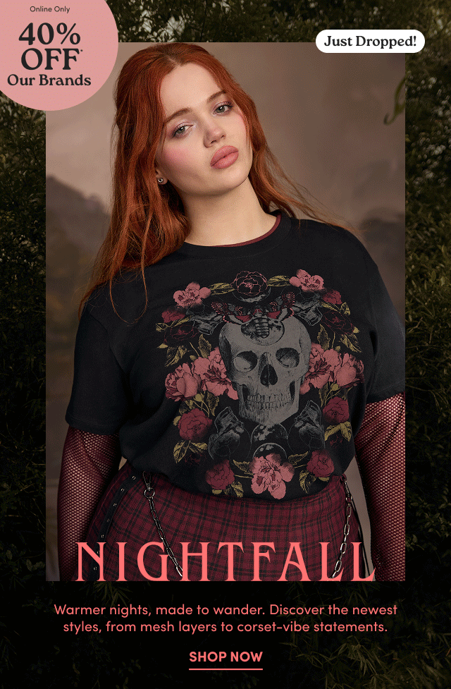 Online Only | 40% Off* Our Brands | Just Dropped! | | Nightfall | Warmer nights, made to wander. Discover the newest styles, from mesh layers to corset-vibe statements. | Shop Now > 
