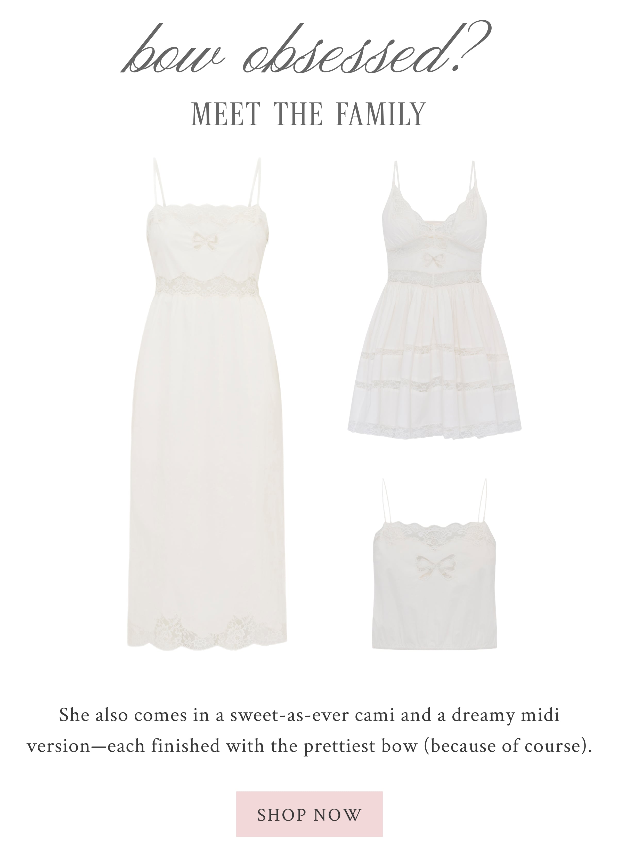 Bow Obsessed? Meet The Family  She also comes in a sweet-as-ever cami and a dreamy midi version—each finished with the prettiest bow (because of course). <SHOP NOW>