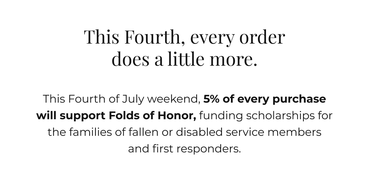 This Fourth, every order does a little more. This Fourth of July weekend, 5% of every purchase will support Folds of Honor, funding scholarships for the families of fallen or disabled service members and first responders.