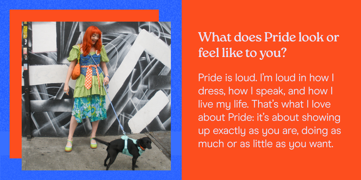 What does Pride look or feel like to you? Pride is loud. I’m loud in how I dress, how I speak, and how I live my life. That’s what I love about Pride: it’s about showing up exactly as you are, doing as much or as little as you want. 