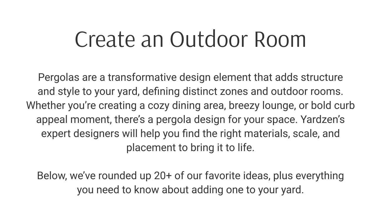 Create an Outdoor Room. Pergolas are a transformative design element that adds structure and style to your yard, defining distinct zones and outdoor rooms. Whether you’re creating a cozy dining area, breezy lounge, or bold curb appeal moment, there’s a pergola design for your space. Yardzen’s expert designers will help you find the right materials, scale, and placement to bring it to life. Below, we’ve rounded up 20+ of our favorite ideas, plus everything you need to know about adding one to your yard. See All 27 Ideas