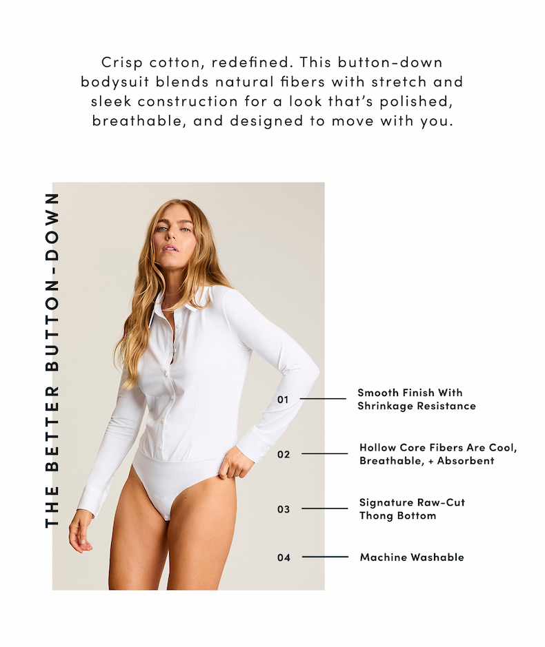 THE BETTER BUTTON-DOWN Crisp cotton, redefined. This button-down bodysuit blends natural fibers with stretch and sleek construction for a look that's polished, breathable, and designed to move with you. |  01 | Smooth Finish With Shrinkage Resistance  02 | Hollow Core Fibers Are Cool, Breathable, + Absorbent  03 | Signature Raw-Cut Thong Bottom  04 | Machine Washable