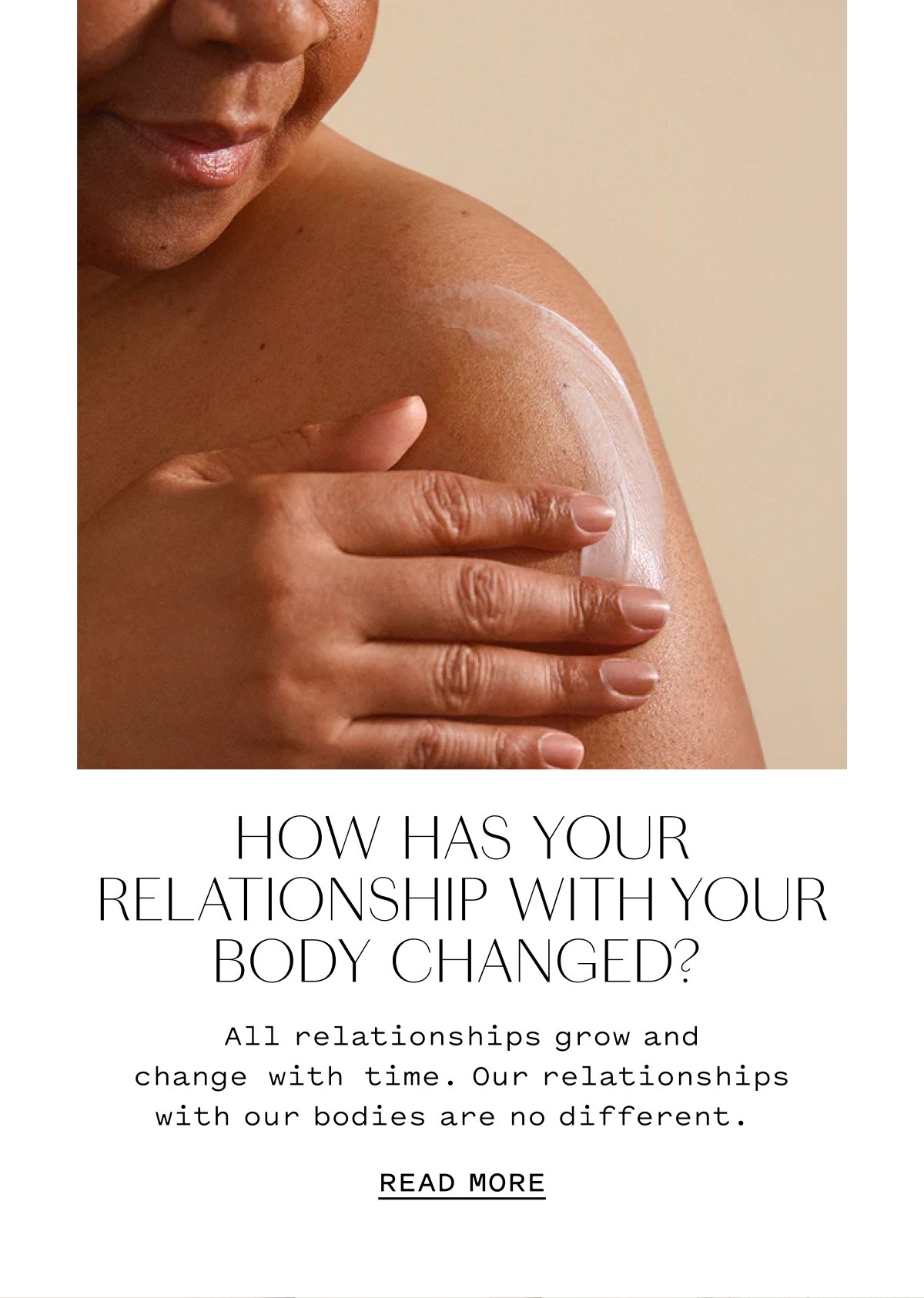 HOW HAS YOUR RELATIONSHIP WITH YOUR BODY CHANGED? All relationships grow and change with time. Our relationships with our bodies are no different. READ MORE