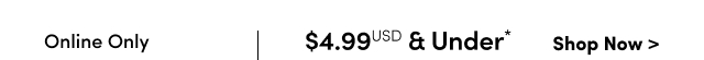 Online Only | $4.99USD & Under* | Shop Now >