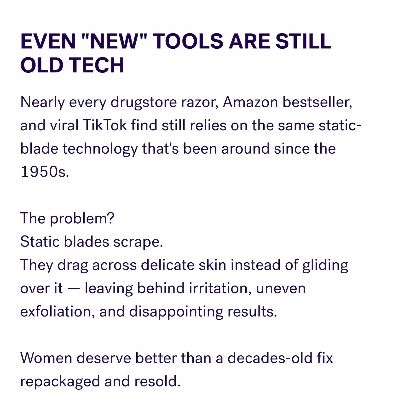 Even "New" Tools Are Still Old Tech Nearly every drugstore razor, Amazon bestseller, and viral TikTok find still relies on the same static-blade technology that's been around since the 1950s. &nbsp; The problem? Static blades scrape. They drag across delicate skin instead of gliding over it — leaving behind irritation, uneven exfoliation, and disappointing results. &nbsp; Women deserve better than a decades-old fix repackaged and resold.