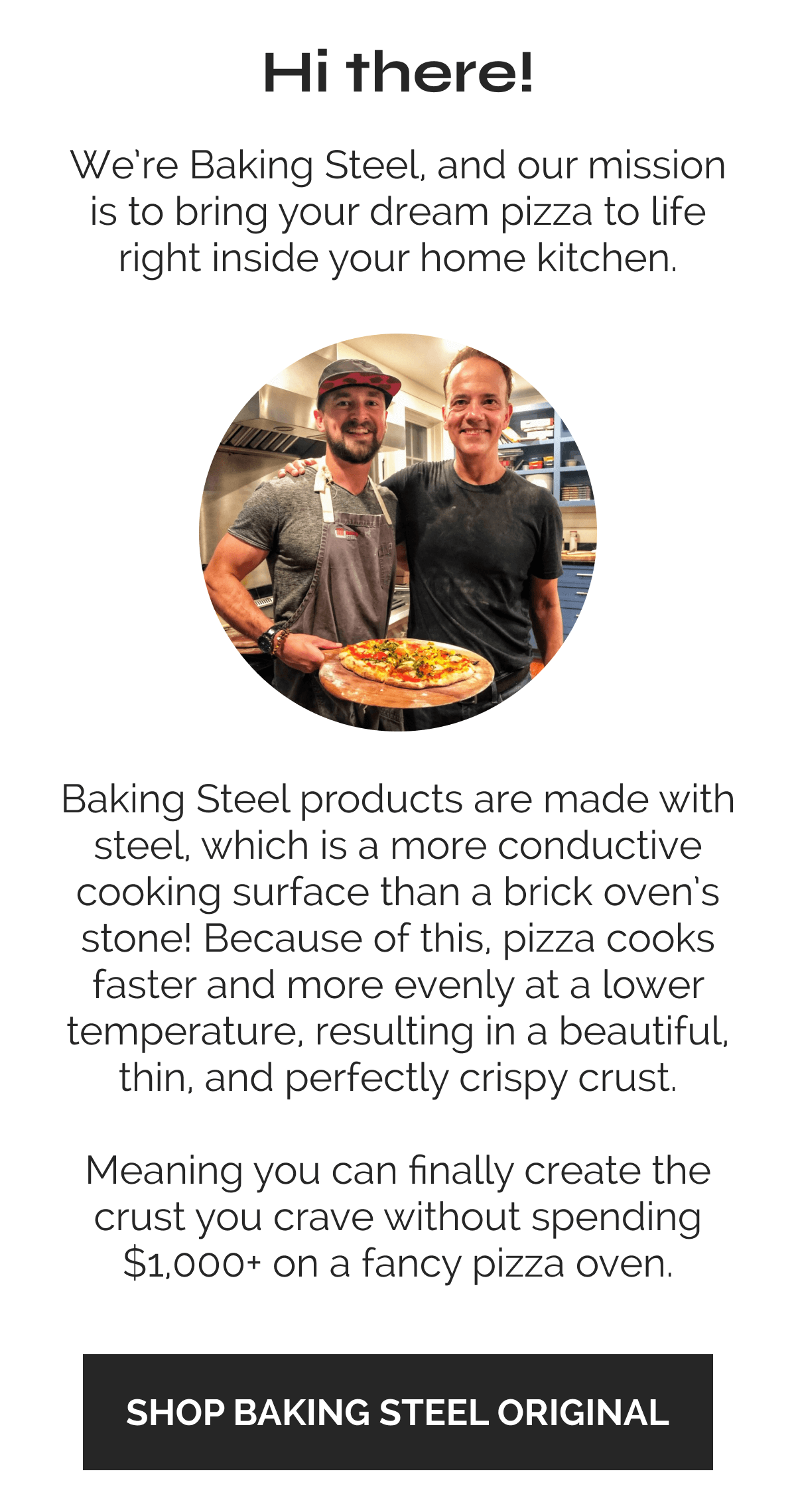 Hi there! We're Baking Steel, and our mission is to bring your dream pizza to life right inside your home kitchen. Baking Steel products are made with steel, which is a more conductive cooking surface than a brick oven's stone! Because of this, pizza cooks faster and more evenly at a lower temperature, resulting in a beautiful thin, and perfectly crispy crust. Meaning you can finally create the crust you crave without spending $1000+ on a fancy pizza oven. SHOP BAKING STEEL ORIGINAL