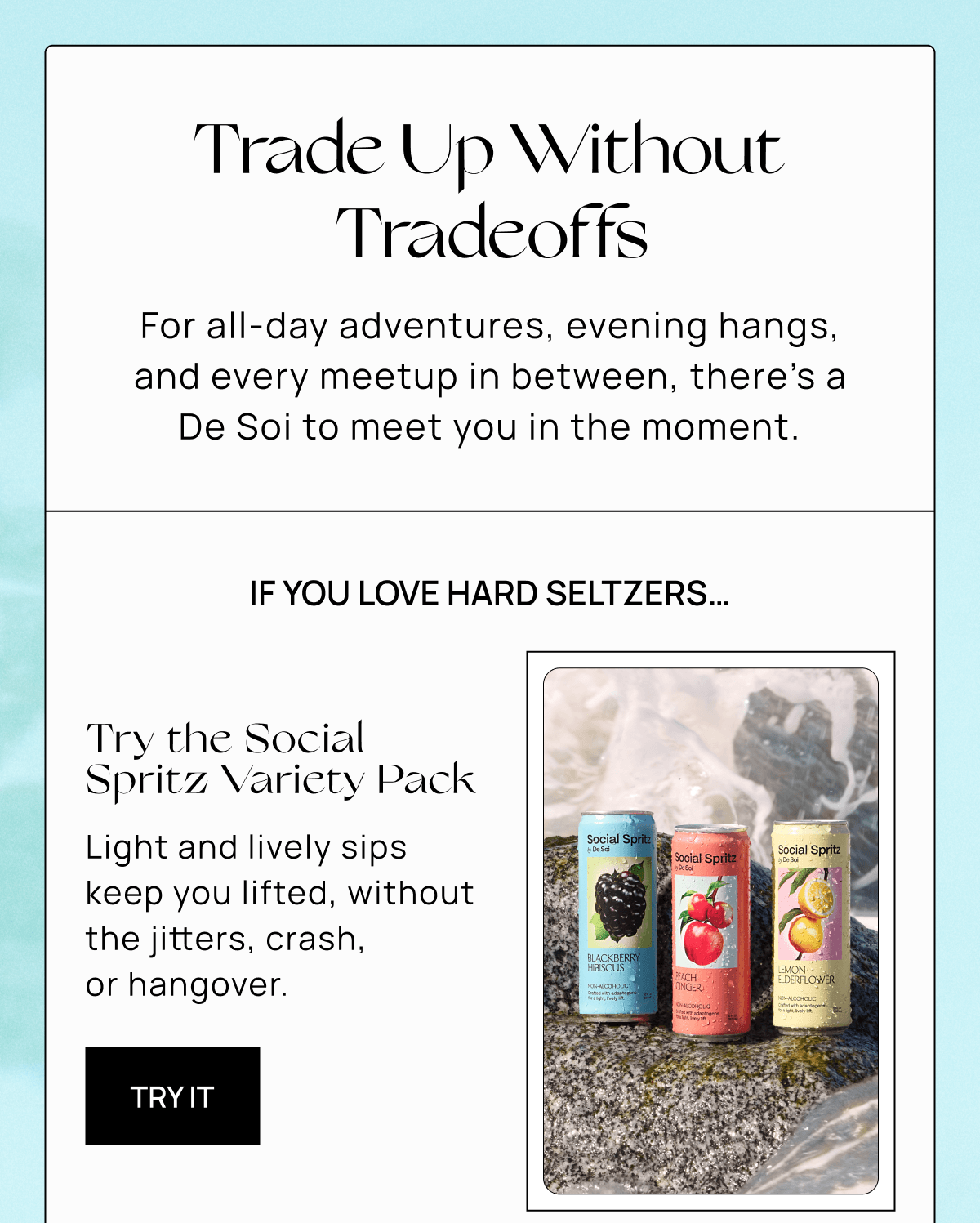 Trade Up Without Tradeoffs | For all-day adventures, evening hangs, and every meetup in between, there’s a De Soi to meet you in the moment.  | If you love hard seltzers…| Try the Social Spritz Variety Pack |  Light and lively sips keep you lifted, without the jitters, crash,  or hangover.  | Try It