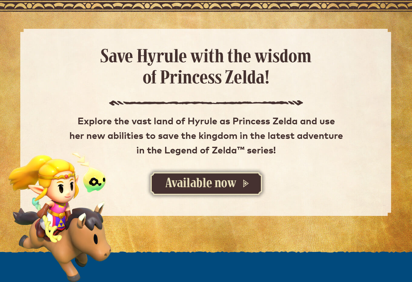 Save Hyrule with the wisdom of Princess Zelda! Explore the vast land of Hyrule as Princess Zelda and use her new abilities to save the kingdom in the latest adventure in the Legend of Zelda series! Available now.