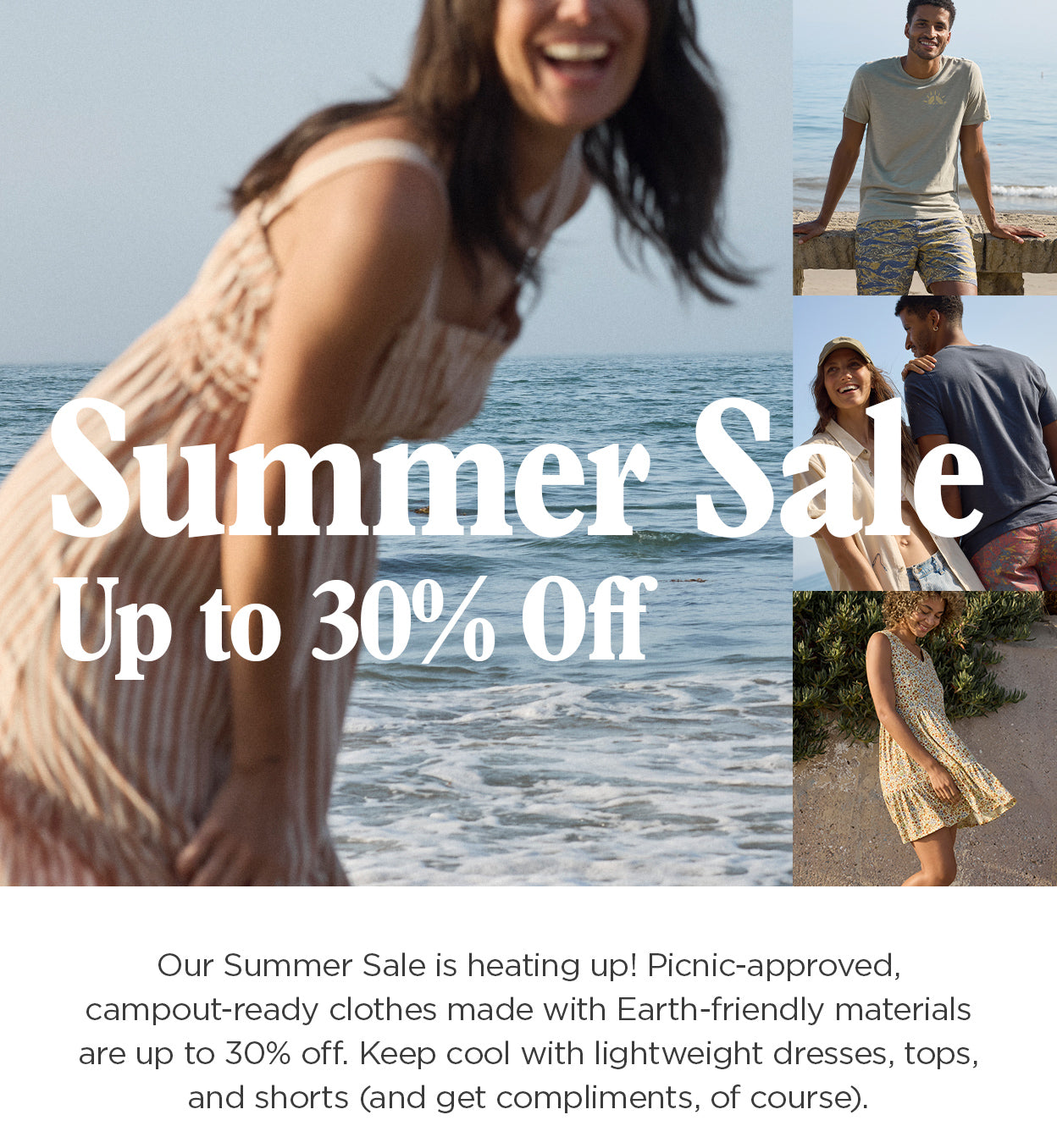 Summer Sale Up to 30% Off. Our Summer Sale is heating up! Picnic-approved, campout-ready clothes made with Earth-friendly materials are up to 30% off. Keep cool with lightweight dresses, tops, and shorts (and get complimetns, of course).