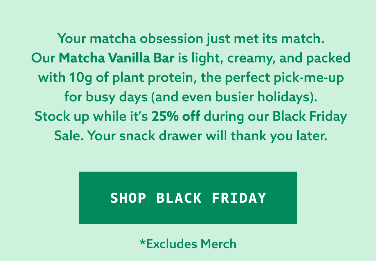 Your matcha obsession just met its match. Our Matcha Vanilla Bar is light, creamy, and packed with 10g of plant protein, the perfect pick-me-up for busy days (and even busier holidays). Stock up while it’s 25% off during our Black Friday Sale. Your snack drawer will thank you later.