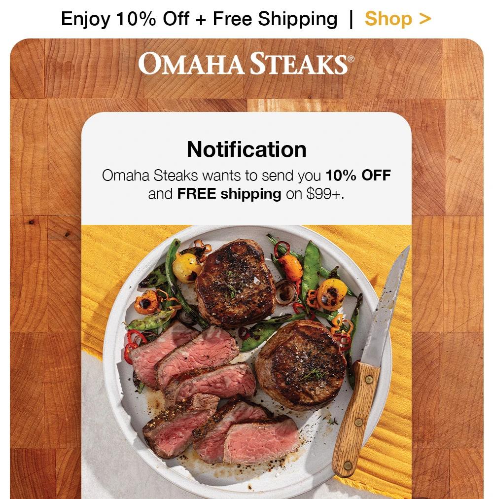 Enjoy 10% Off + Free Shipping | Shop >

OMAHA STEAKS®

Notification
Omaha Steaks wants to send you 10% OFF and FREE shipping on $99+.