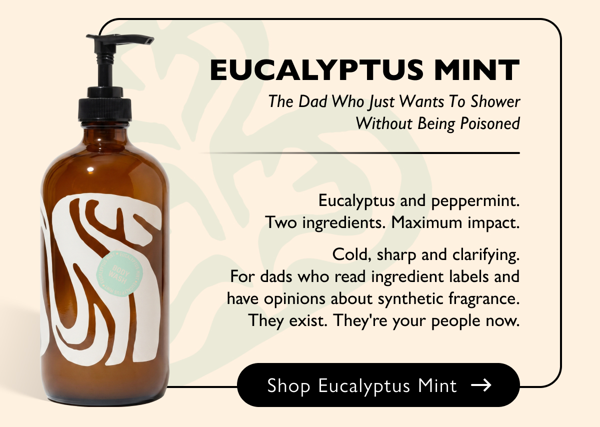 Eucalyptus Mint The Dad Who Just Wants To Shower Without Being Poisoned Eucalyptus and peppermint. Two ingredients. Maximum impact.  Cold, sharp and clarifying. For dads who read ingredient labels and have opinions about synthetic fragrance. They exist. They're your people now. Shop Eucalyptus Mint