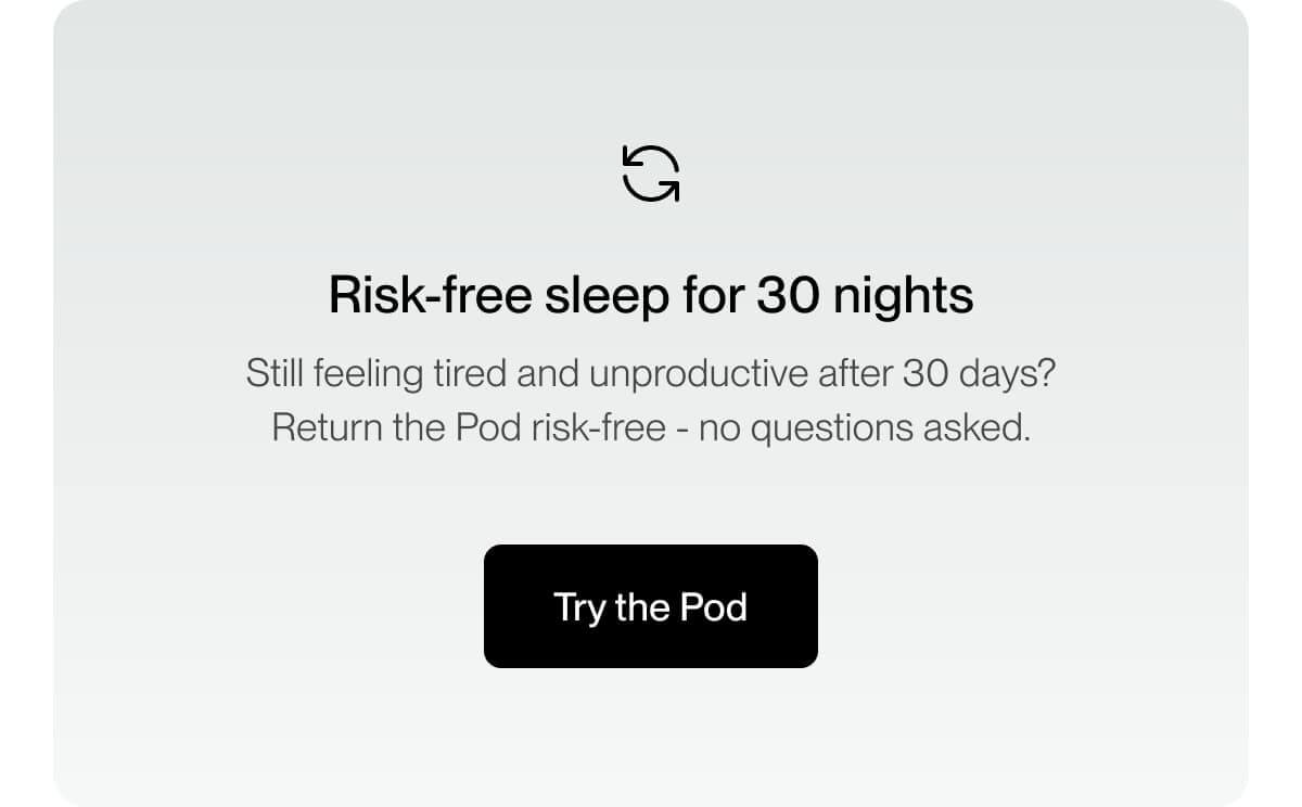 Risk-free sleep for 30 nights Still feeling tired and unproductive after 30 days? Return the Pod risk-free - no questions asked.