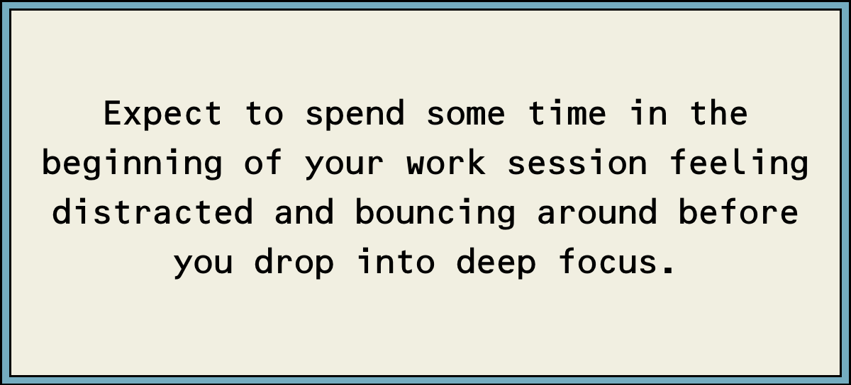 Expect to spend some time in the beginning of your work session feeling distracted and bouncing around before you drop into deep focus.