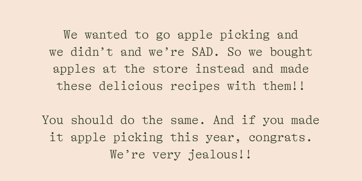 WE WANTED TO GO APPLE PICKING AND WE DIDN'T AND WE'RE SAD. SO WE BOUGHT APPLES AT THE STORE INSTEAD AND MADE THESE DELICIOUS RECIPES WITH THEM!! YOU SHOULD DO THE SAME. AND IF YOU MADE IT APPLE PICKING THIS YEAR, CONGRATS. WE'RE VERY JELAOUS!!