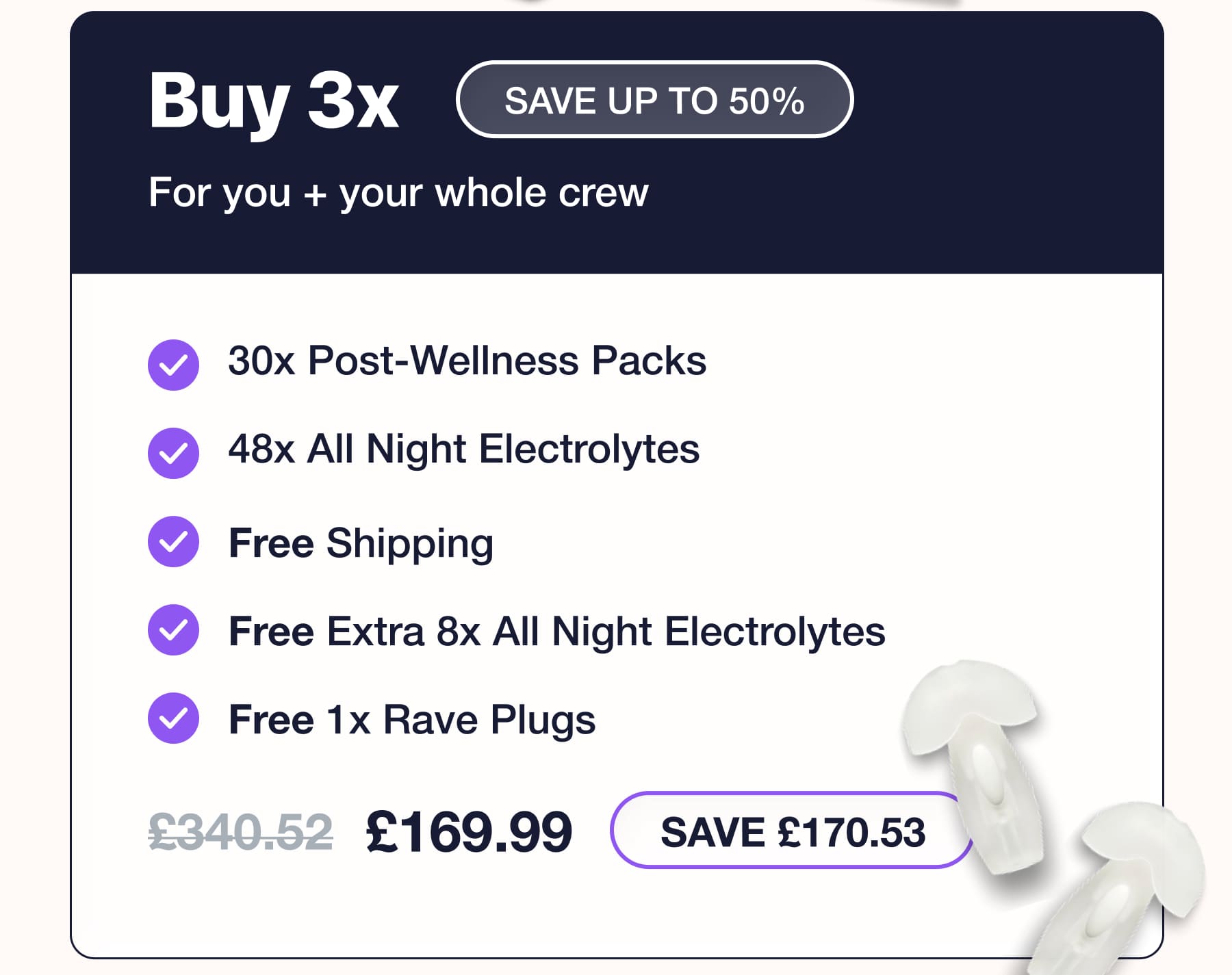 Buy 3x For you + your whole crew SAVE UP TO 50% 30x Post-Wellness Packs • 48x All Night Electrolytes • Free Shipping • Free Extra 8x All Night Electrolytes • Free 1x Rave Plugs £340.52 £169.99 SAVE £170.53